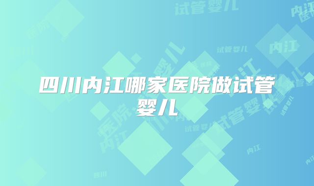 四川内江哪家医院做试管婴儿