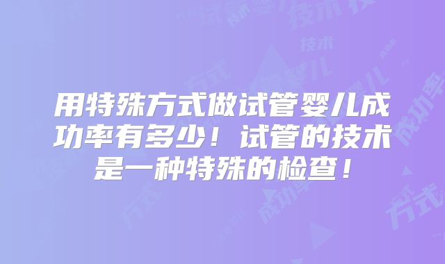 用特殊方式做试管婴儿成功率有多少！试管的技术是一种特殊的检查！