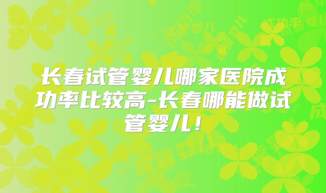 长春试管婴儿哪家医院成功率比较高-长春哪能做试管婴儿！