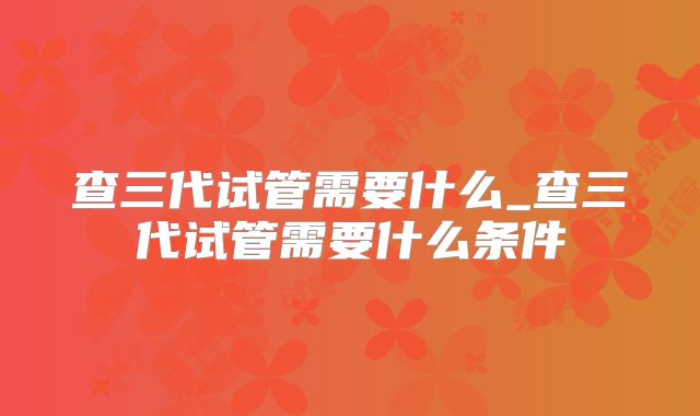 查三代试管需要什么_查三代试管需要什么条件