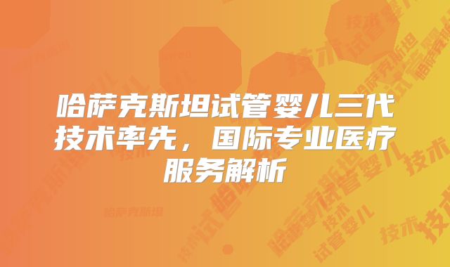 哈萨克斯坦试管婴儿三代技术率先，国际专业医疗服务解析