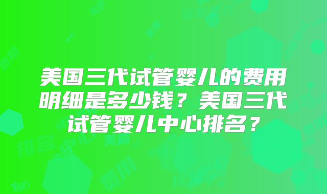 美国三代试管婴儿的费用明细是多少钱？美国三代试管婴儿中心排名？