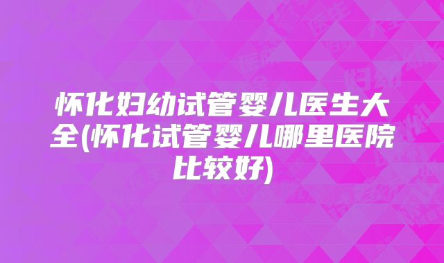 怀化妇幼试管婴儿医生大全(怀化试管婴儿哪里医院比较好)