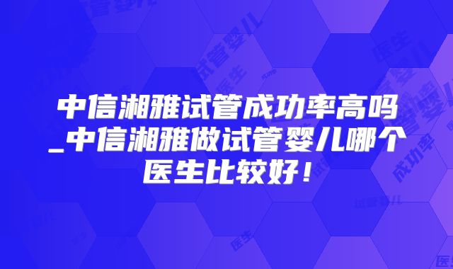 中信湘雅试管成功率高吗_中信湘雅做试管婴儿哪个医生比较好！