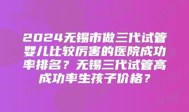 2024无锡市做三代试管婴儿比较厉害的医院成功率排名？无锡三代试管高成功率生孩子价格？