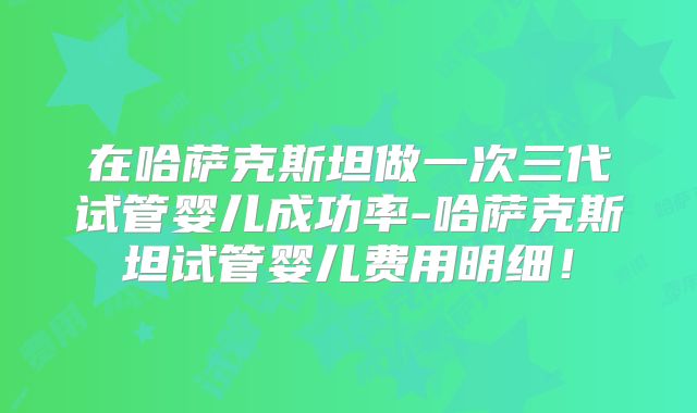 在哈萨克斯坦做一次三代试管婴儿成功率-哈萨克斯坦试管婴儿费用明细！