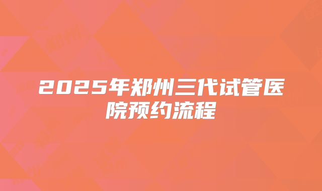 2025年郑州三代试管医院预约流程