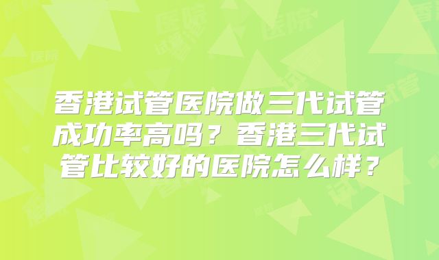 香港试管医院做三代试管成功率高吗？香港三代试管比较好的医院怎么样？