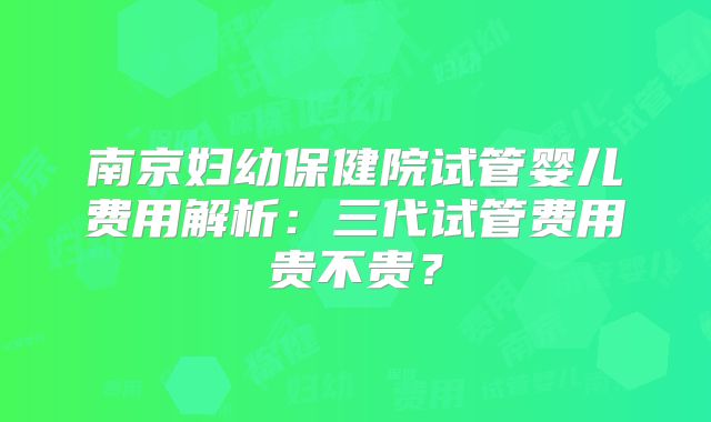 南京妇幼保健院试管婴儿费用解析：三代试管费用贵不贵？