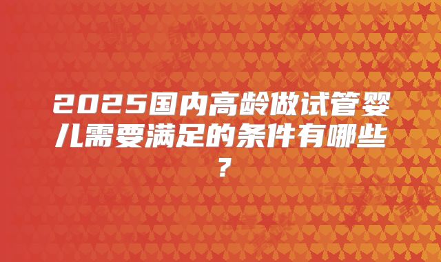 2025国内高龄做试管婴儿需要满足的条件有哪些？