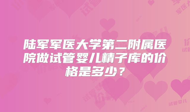 陆军军医大学第二附属医院做试管婴儿精子库的价格是多少？