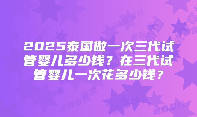 2025泰国做一次三代试管婴儿多少钱？在三代试管婴儿一次花多少钱？