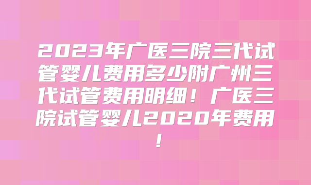 2023年广医三院三代试管婴儿费用多少附广州三代试管费用明细！广医三院试管婴儿2020年费用！