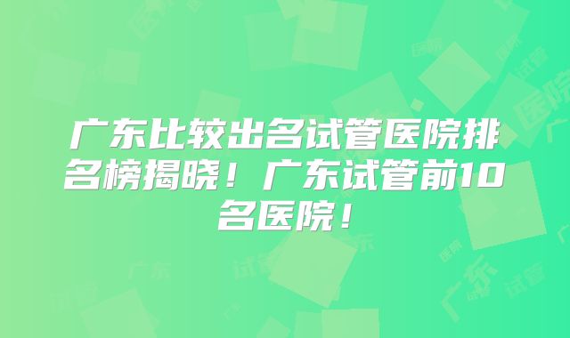 广东比较出名试管医院排名榜揭晓！广东试管前10名医院！