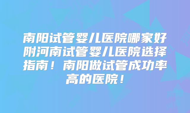 南阳试管婴儿医院哪家好附河南试管婴儿医院选择指南！南阳做试管成功率高的医院！