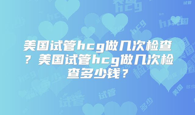 美国试管hcg做几次检查？美国试管hcg做几次检查多少钱？