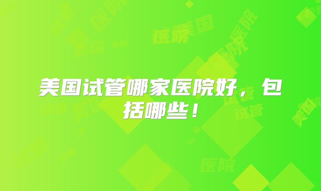 美国试管哪家医院好，包括哪些！