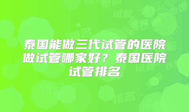 泰国能做三代试管的医院做试管哪家好？泰国医院试管排名