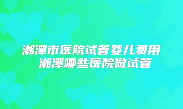 湘潭市医院试管婴儿费用 湘潭哪些医院做试管