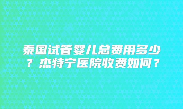 泰国试管婴儿总费用多少？杰特宁医院收费如何？