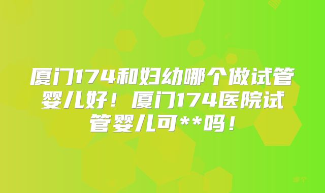 厦门174和妇幼哪个做试管婴儿好！厦门174医院试管婴儿可**吗！