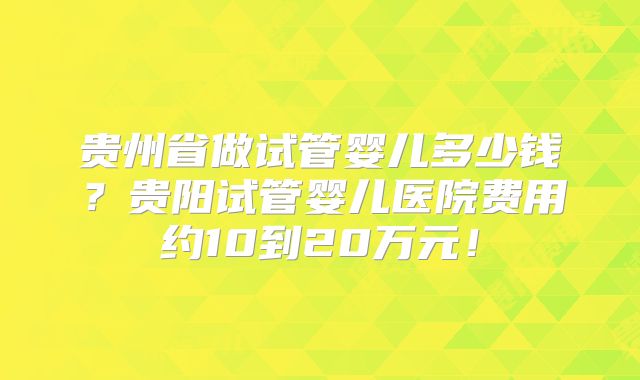 贵州省做试管婴儿多少钱？贵阳试管婴儿医院费用约10到20万元！