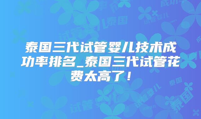 泰国三代试管婴儿技术成功率排名_泰国三代试管花费太高了！