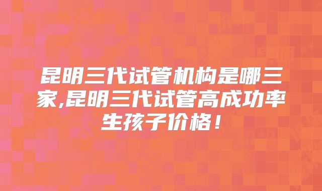 昆明三代试管机构是哪三家,昆明三代试管高成功率生孩子价格!