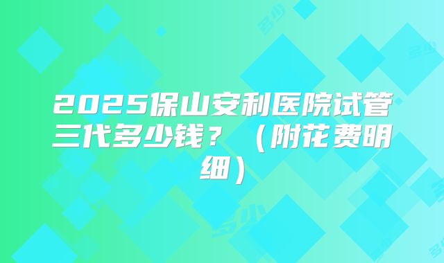 2025保山安利医院试管三代多少钱？（附花费明细）