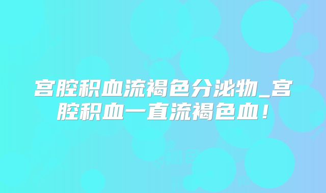 宫腔积血流褐色分泌物_宫腔积血一直流褐色血！