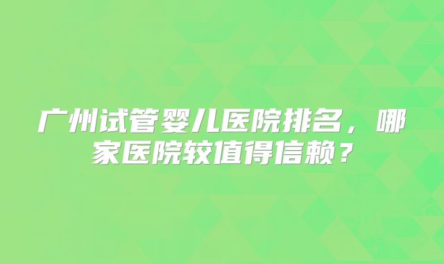 广州试管婴儿医院排名，哪家医院较值得信赖？