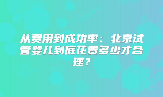 从费用到成功率：北京试管婴儿到底花费多少才合理？