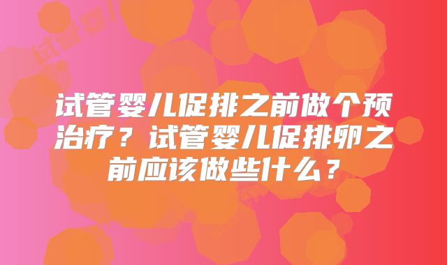试管婴儿促排之前做个预治疗？试管婴儿促排卵之前应该做些什么？