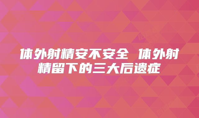 体外射精安不安全 体外射精留下的三大后遗症