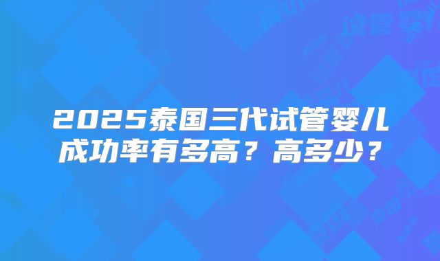 2025泰国三代试管婴儿成功率有多高？高多少？