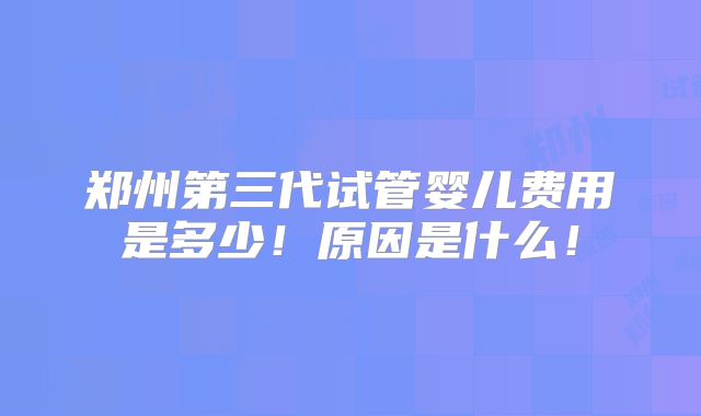 郑州第三代试管婴儿费用是多少！原因是什么！