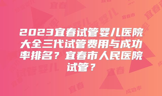 2023宜春试管婴儿医院大全三代试管费用与成功率排名？宜春市人民医院试管？