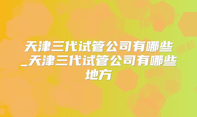 天津三代试管公司有哪些_天津三代试管公司有哪些地方