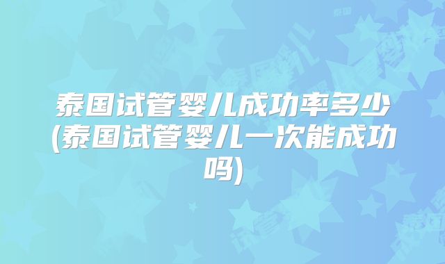 泰国试管婴儿成功率多少(泰国试管婴儿一次能成功吗)