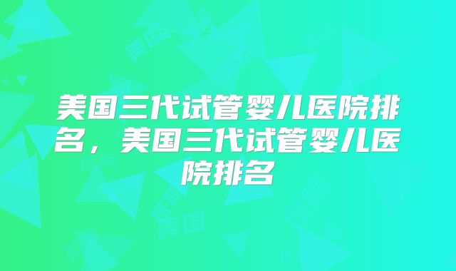 美国三代试管婴儿医院排名，美国三代试管婴儿医院排名