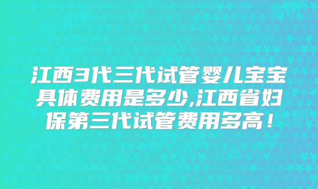 江西3代三代试管婴儿宝宝具体费用是多少,江西省妇保第三代试管费用多高！