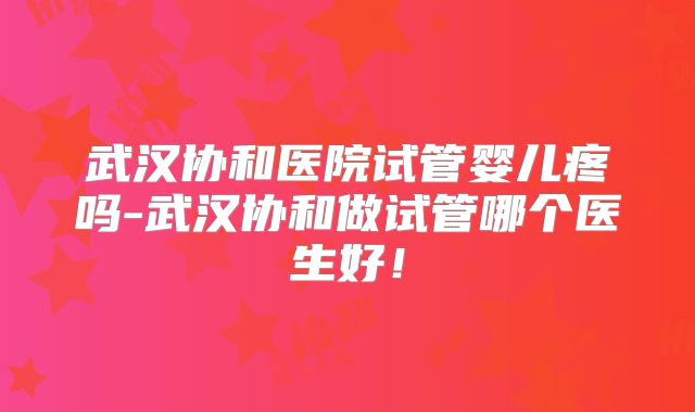 武汉协和医院试管婴儿疼吗-武汉协和做试管哪个医生好！
