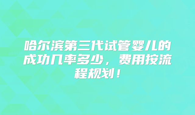 哈尔滨第三代试管婴儿的成功几率多少，费用按流程规划！