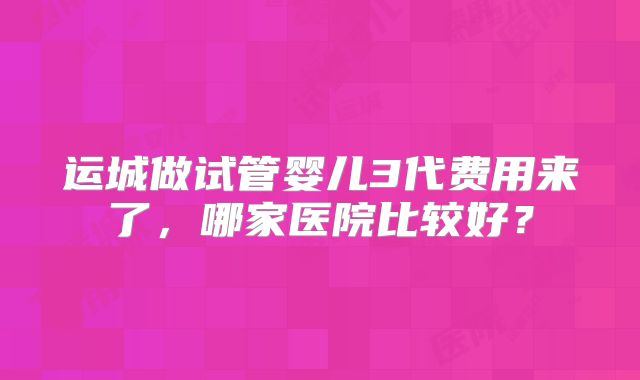 运城做试管婴儿3代费用来了，哪家医院比较好？