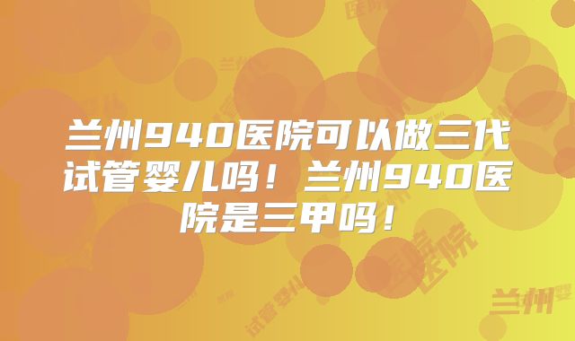 兰州940医院可以做三代试管婴儿吗！兰州940医院是三甲吗！