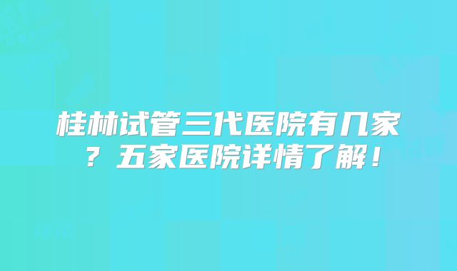 桂林试管三代医院有几家？五家医院详情了解！