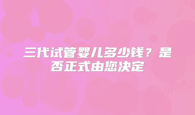 三代试管婴儿多少钱？是否正式由您决定