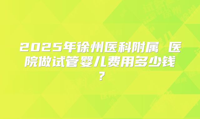 2025年徐州医科附属 医院做试管婴儿费用多少钱？