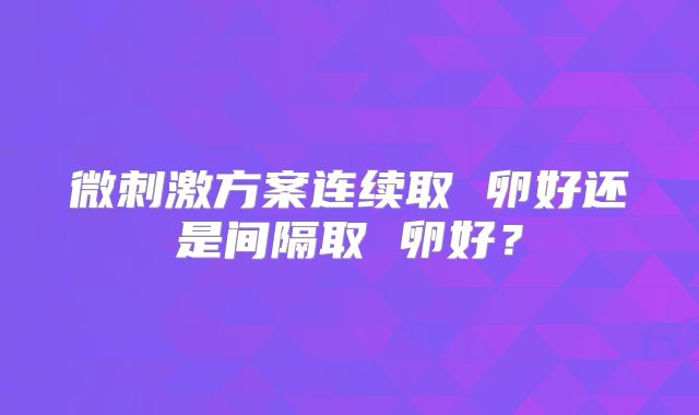 微刺激方案连续取 卵好还是间隔取 卵好？