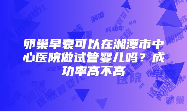 卵巢早衰可以在湘潭市中心医院做试管婴儿吗？成功率高不高